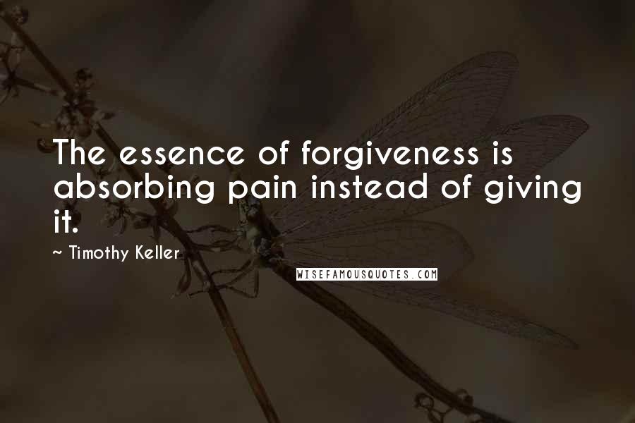 Timothy Keller Quotes: The essence of forgiveness is absorbing pain instead of giving it.