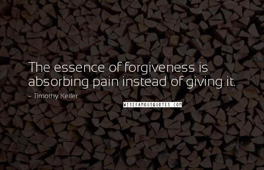 Timothy Keller Quotes: The essence of forgiveness is absorbing pain instead of giving it.