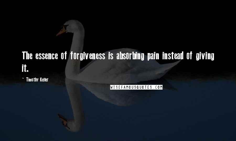 Timothy Keller Quotes: The essence of forgiveness is absorbing pain instead of giving it.