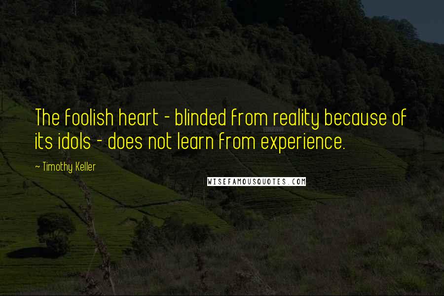 Timothy Keller Quotes: The foolish heart - blinded from reality because of its idols - does not learn from experience.