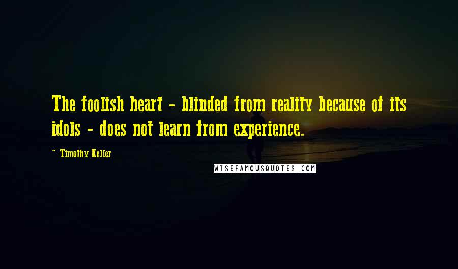 Timothy Keller Quotes: The foolish heart - blinded from reality because of its idols - does not learn from experience.