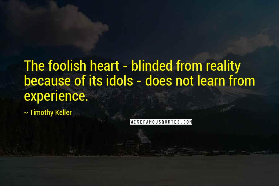 Timothy Keller Quotes: The foolish heart - blinded from reality because of its idols - does not learn from experience.