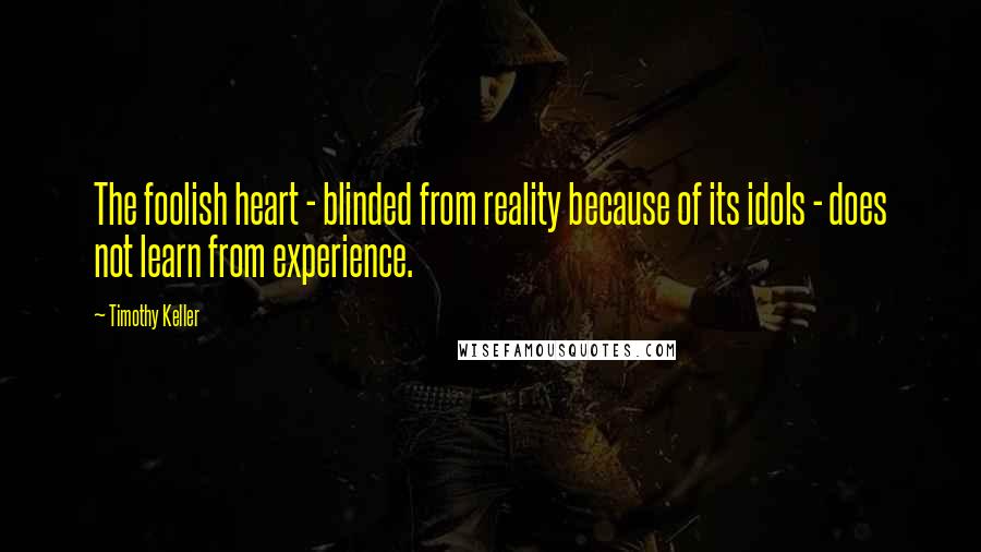 Timothy Keller Quotes: The foolish heart - blinded from reality because of its idols - does not learn from experience.