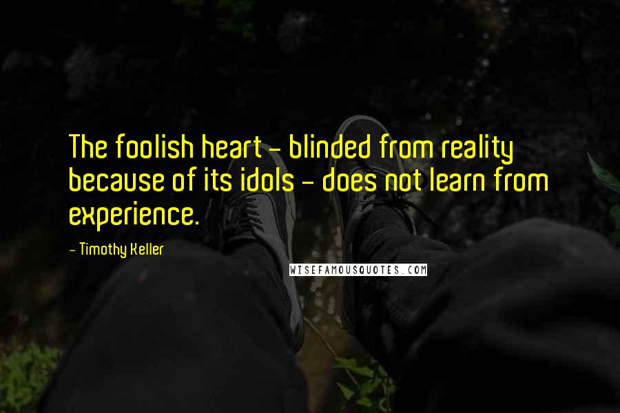 Timothy Keller Quotes: The foolish heart - blinded from reality because of its idols - does not learn from experience.