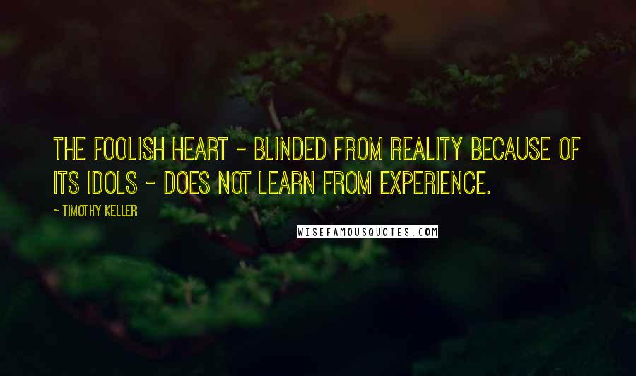 Timothy Keller Quotes: The foolish heart - blinded from reality because of its idols - does not learn from experience.