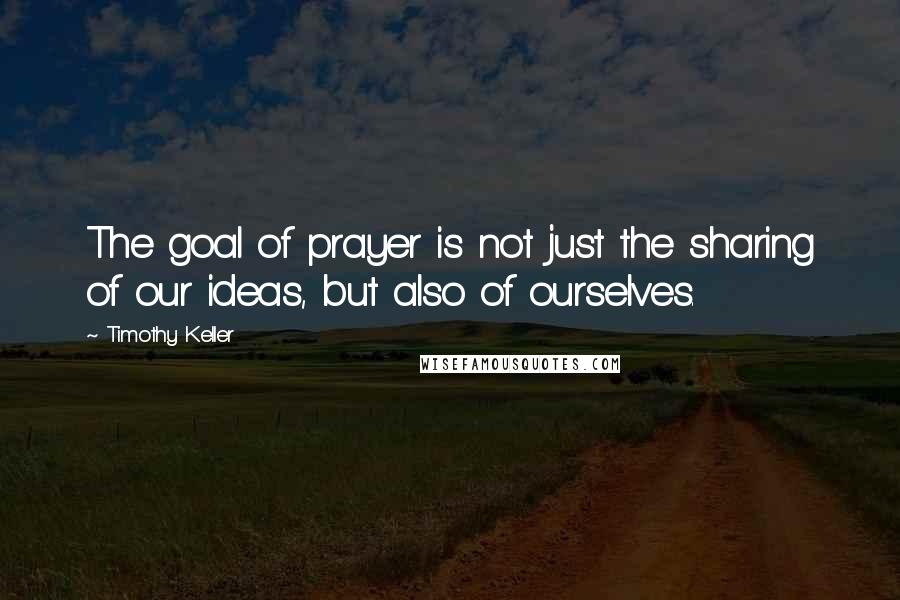 Timothy Keller Quotes: The goal of prayer is not just the sharing of our ideas, but also of ourselves.