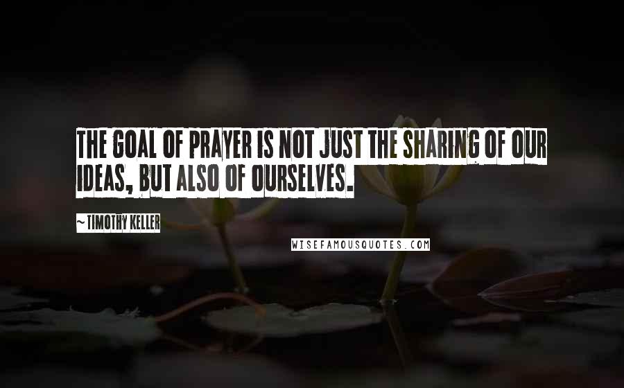 Timothy Keller Quotes: The goal of prayer is not just the sharing of our ideas, but also of ourselves.