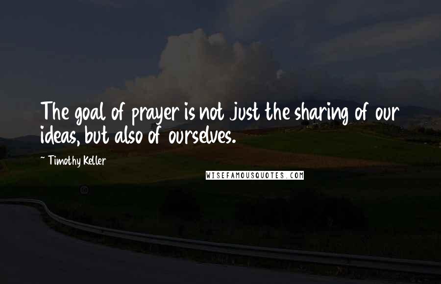 Timothy Keller Quotes: The goal of prayer is not just the sharing of our ideas, but also of ourselves.