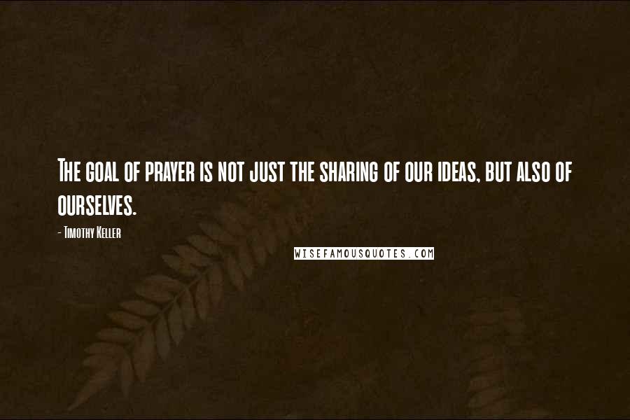 Timothy Keller Quotes: The goal of prayer is not just the sharing of our ideas, but also of ourselves.