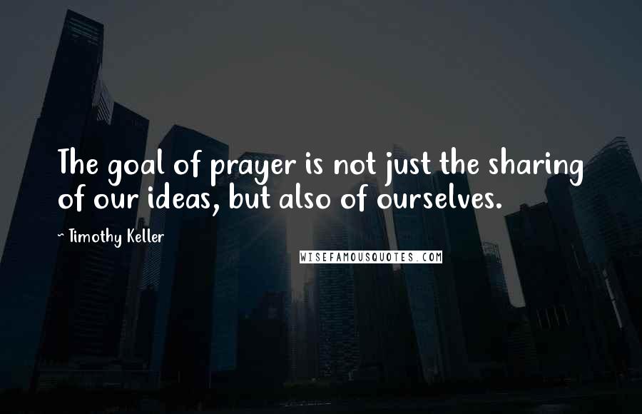 Timothy Keller Quotes: The goal of prayer is not just the sharing of our ideas, but also of ourselves.