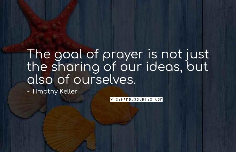 Timothy Keller Quotes: The goal of prayer is not just the sharing of our ideas, but also of ourselves.