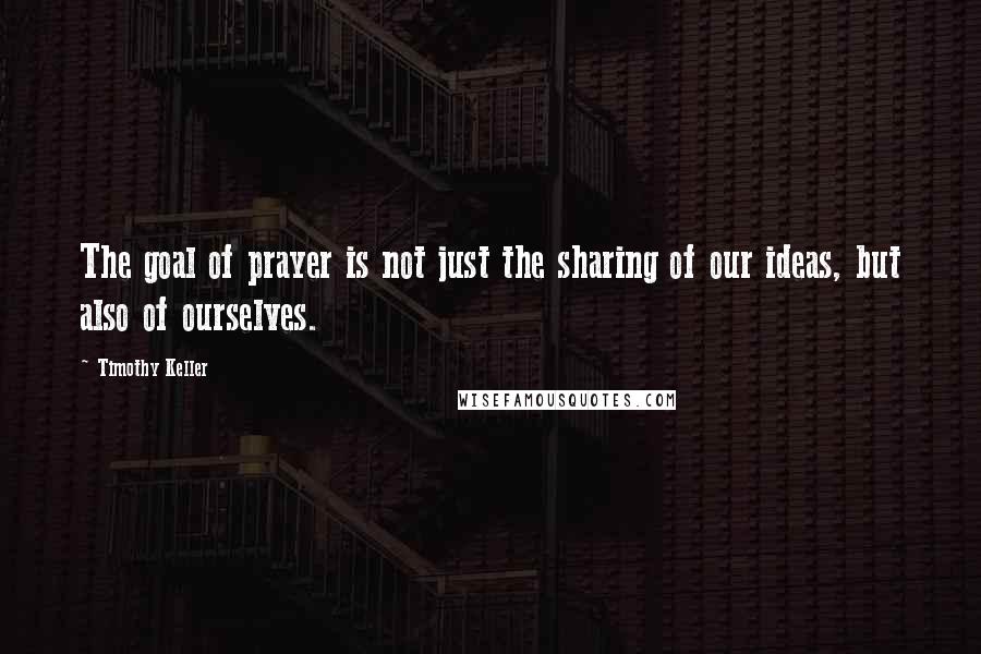 Timothy Keller Quotes: The goal of prayer is not just the sharing of our ideas, but also of ourselves.