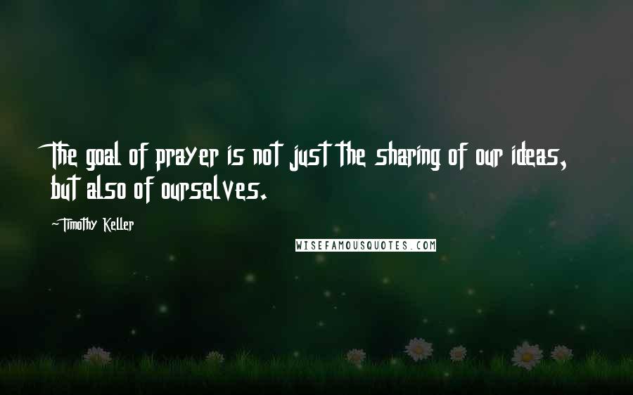 Timothy Keller Quotes: The goal of prayer is not just the sharing of our ideas, but also of ourselves.