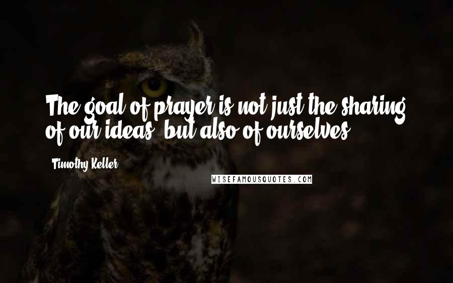 Timothy Keller Quotes: The goal of prayer is not just the sharing of our ideas, but also of ourselves.