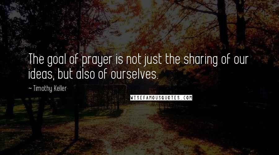 Timothy Keller Quotes: The goal of prayer is not just the sharing of our ideas, but also of ourselves.