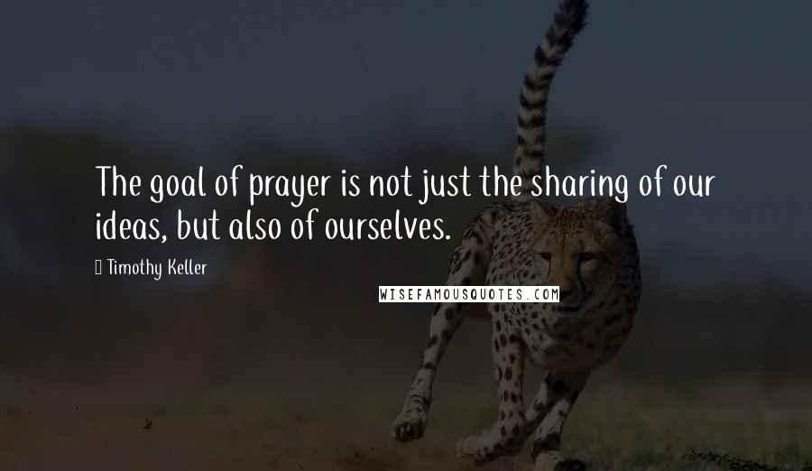 Timothy Keller Quotes: The goal of prayer is not just the sharing of our ideas, but also of ourselves.