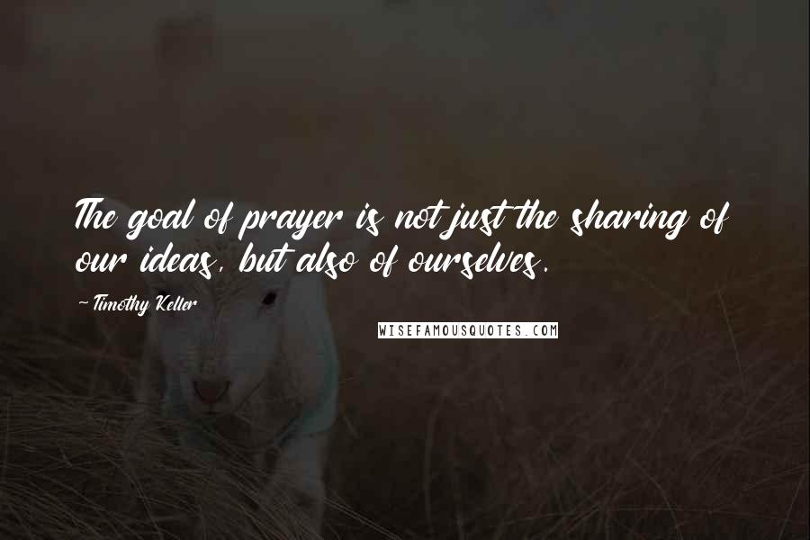 Timothy Keller Quotes: The goal of prayer is not just the sharing of our ideas, but also of ourselves.