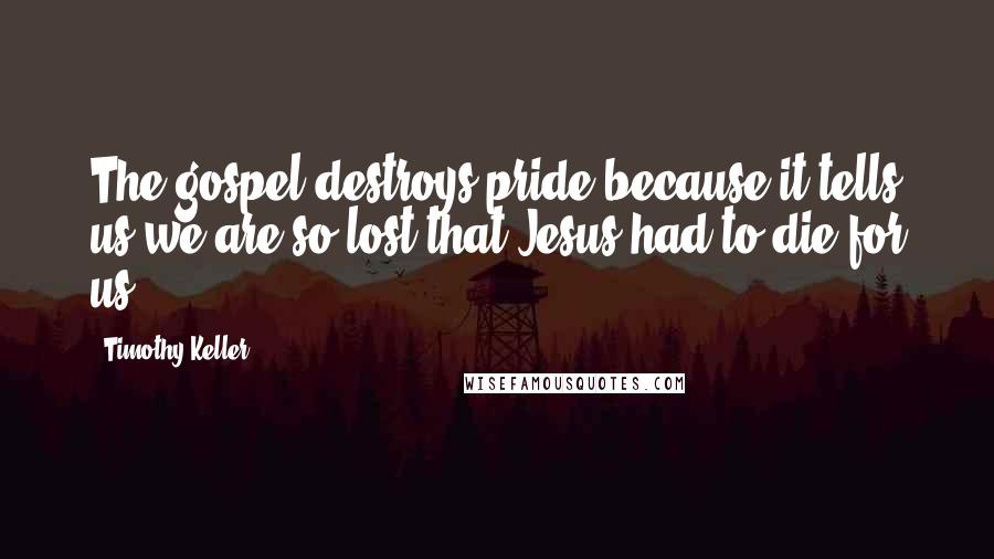 Timothy Keller Quotes: The gospel destroys pride because it tells us we are so lost that Jesus had to die for us.