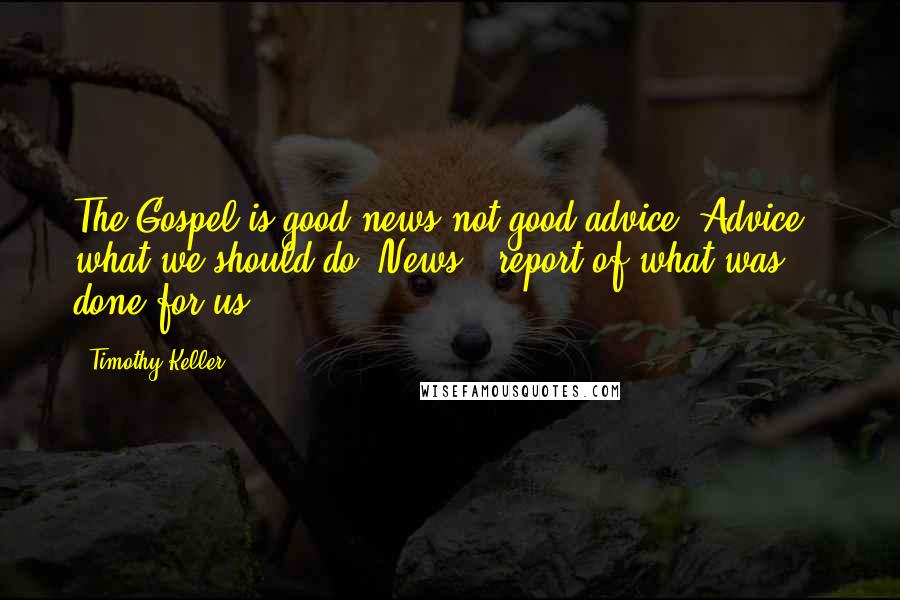 Timothy Keller Quotes: The Gospel is good news not good advice. Advice = what we should do. News = report of what was done for us.