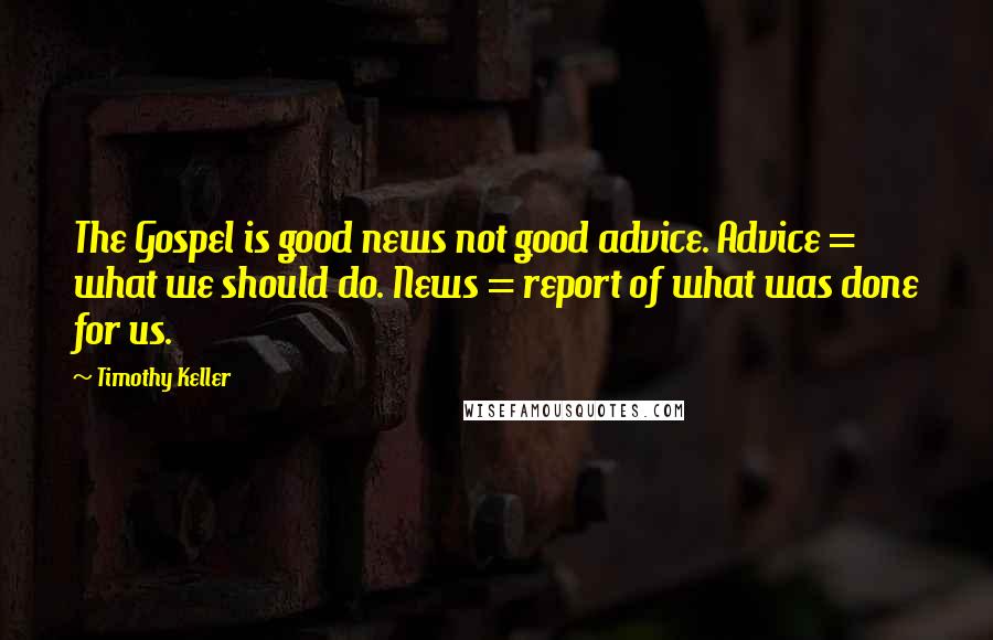 Timothy Keller Quotes: The Gospel is good news not good advice. Advice = what we should do. News = report of what was done for us.