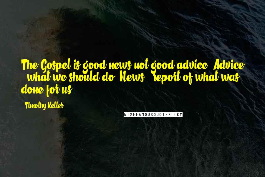 Timothy Keller Quotes: The Gospel is good news not good advice. Advice = what we should do. News = report of what was done for us.