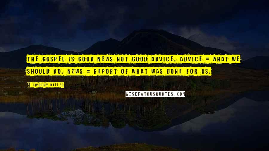 Timothy Keller Quotes: The Gospel is good news not good advice. Advice = what we should do. News = report of what was done for us.