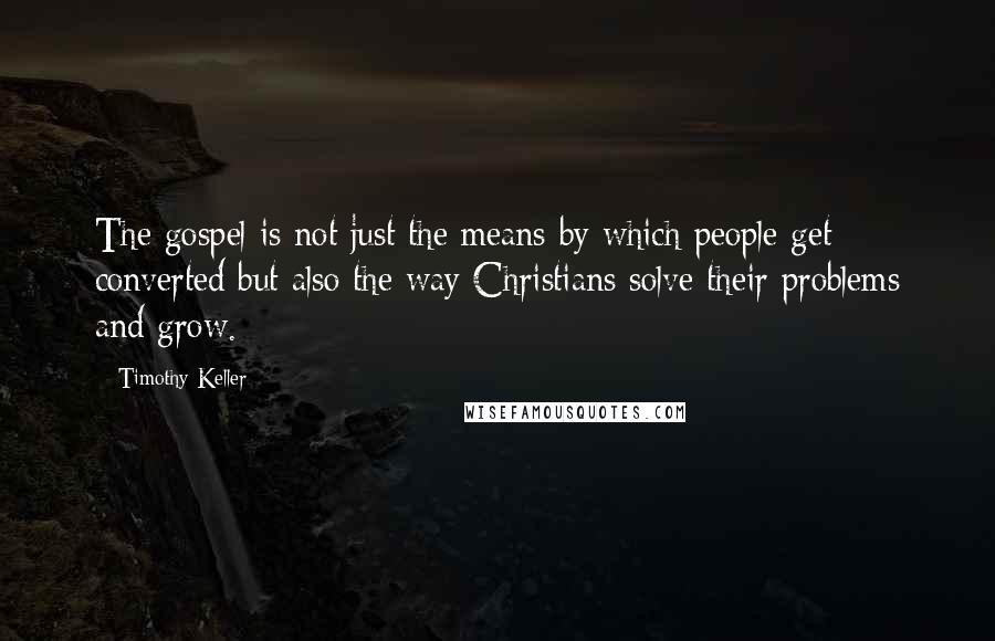 Timothy Keller Quotes: The gospel is not just the means by which people get converted but also the way Christians solve their problems and grow.