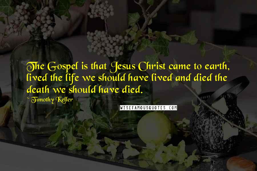 Timothy Keller Quotes: The Gospel is that Jesus Christ came to earth, lived the life we should have lived and died the death we should have died.