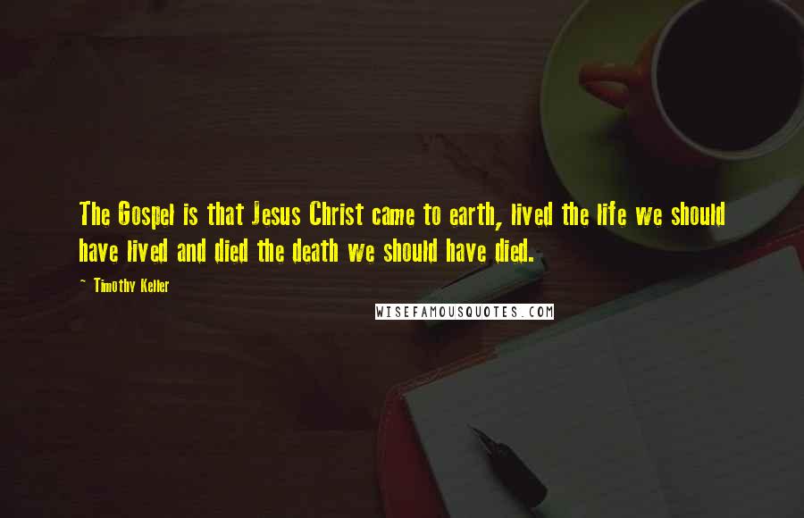 Timothy Keller Quotes: The Gospel is that Jesus Christ came to earth, lived the life we should have lived and died the death we should have died.