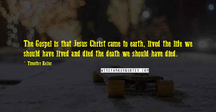 Timothy Keller Quotes: The Gospel is that Jesus Christ came to earth, lived the life we should have lived and died the death we should have died.