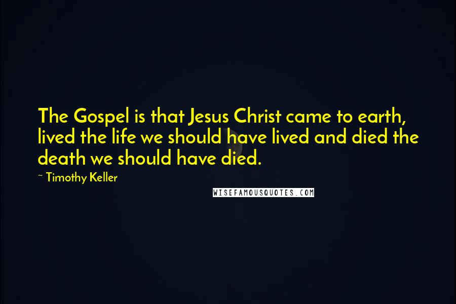 Timothy Keller Quotes: The Gospel is that Jesus Christ came to earth, lived the life we should have lived and died the death we should have died.