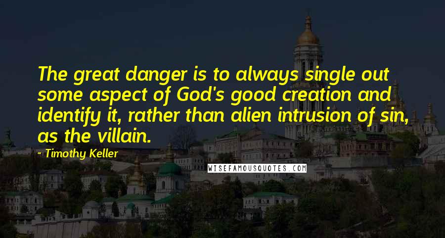 Timothy Keller Quotes: The great danger is to always single out some aspect of God's good creation and identify it, rather than alien intrusion of sin, as the villain.