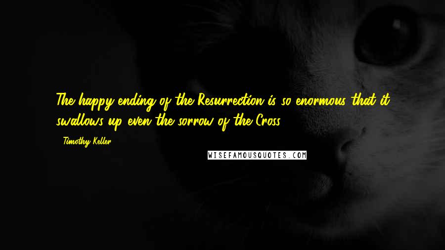 Timothy Keller Quotes: The happy ending of the Resurrection is so enormous that it swallows up even the sorrow of the Cross.