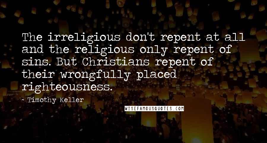 Timothy Keller Quotes: The irreligious don't repent at all and the religious only repent of sins. But Christians repent of their wrongfully placed righteousness.
