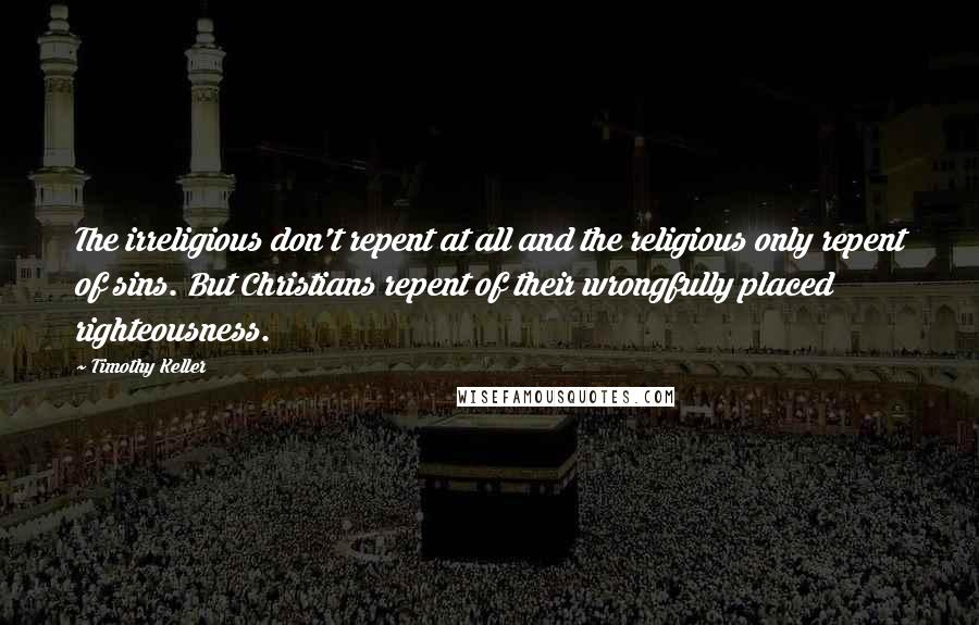 Timothy Keller Quotes: The irreligious don't repent at all and the religious only repent of sins. But Christians repent of their wrongfully placed righteousness.