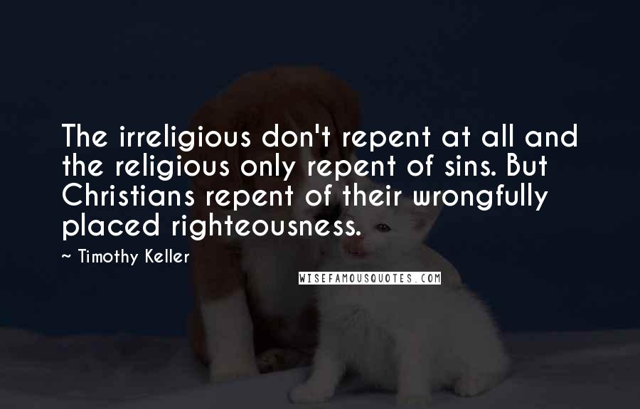 Timothy Keller Quotes: The irreligious don't repent at all and the religious only repent of sins. But Christians repent of their wrongfully placed righteousness.