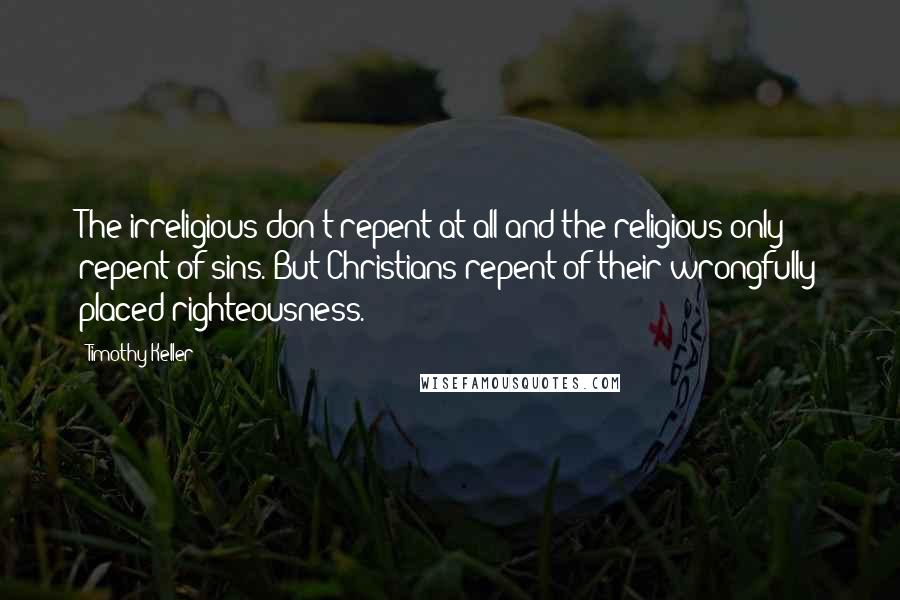 Timothy Keller Quotes: The irreligious don't repent at all and the religious only repent of sins. But Christians repent of their wrongfully placed righteousness.