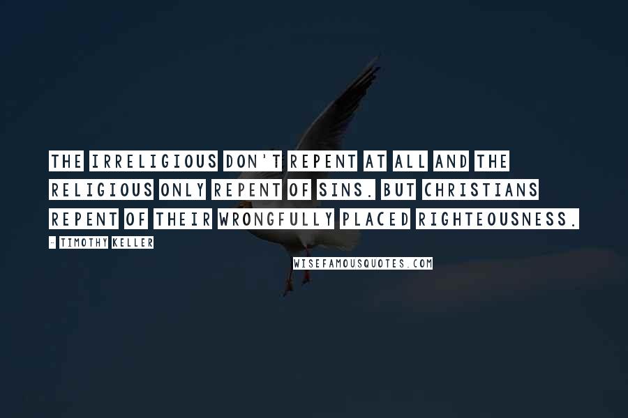 Timothy Keller Quotes: The irreligious don't repent at all and the religious only repent of sins. But Christians repent of their wrongfully placed righteousness.