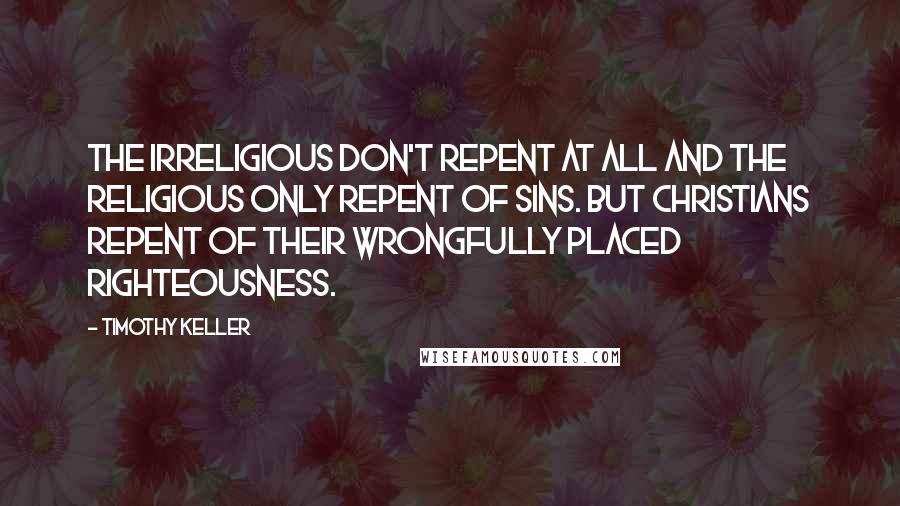 Timothy Keller Quotes: The irreligious don't repent at all and the religious only repent of sins. But Christians repent of their wrongfully placed righteousness.