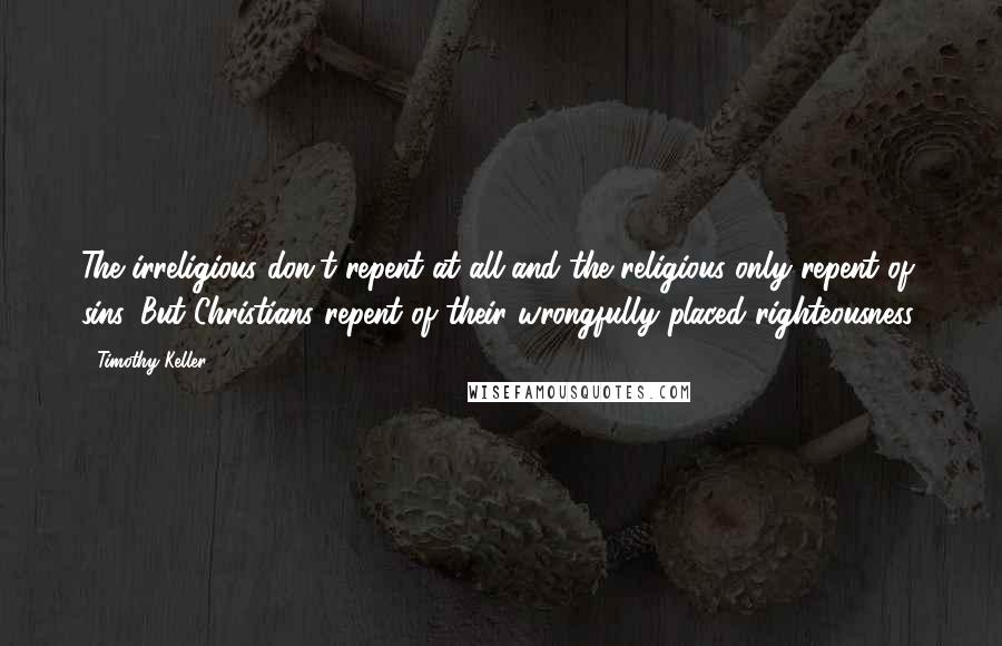 Timothy Keller Quotes: The irreligious don't repent at all and the religious only repent of sins. But Christians repent of their wrongfully placed righteousness.