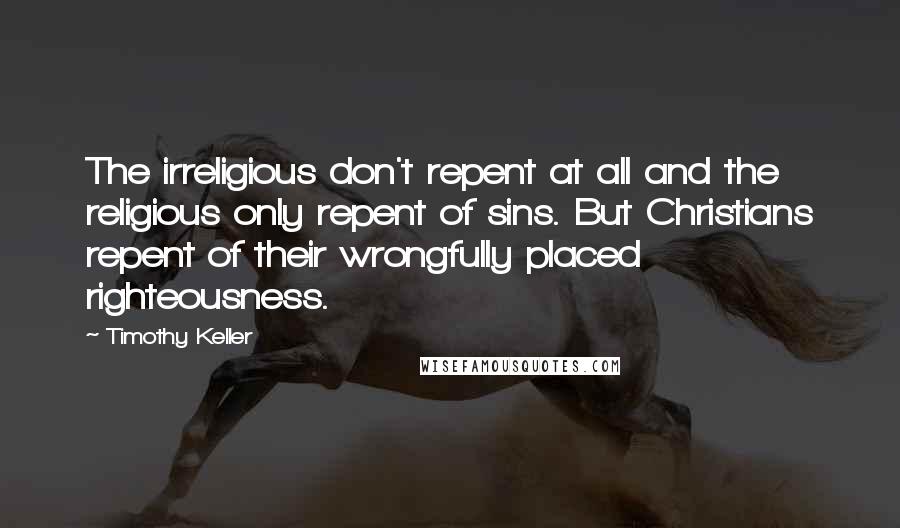 Timothy Keller Quotes: The irreligious don't repent at all and the religious only repent of sins. But Christians repent of their wrongfully placed righteousness.