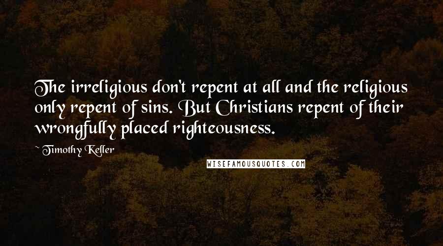 Timothy Keller Quotes: The irreligious don't repent at all and the religious only repent of sins. But Christians repent of their wrongfully placed righteousness.