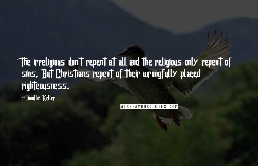 Timothy Keller Quotes: The irreligious don't repent at all and the religious only repent of sins. But Christians repent of their wrongfully placed righteousness.