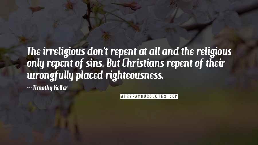 Timothy Keller Quotes: The irreligious don't repent at all and the religious only repent of sins. But Christians repent of their wrongfully placed righteousness.