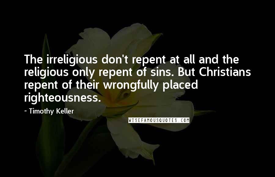 Timothy Keller Quotes: The irreligious don't repent at all and the religious only repent of sins. But Christians repent of their wrongfully placed righteousness.