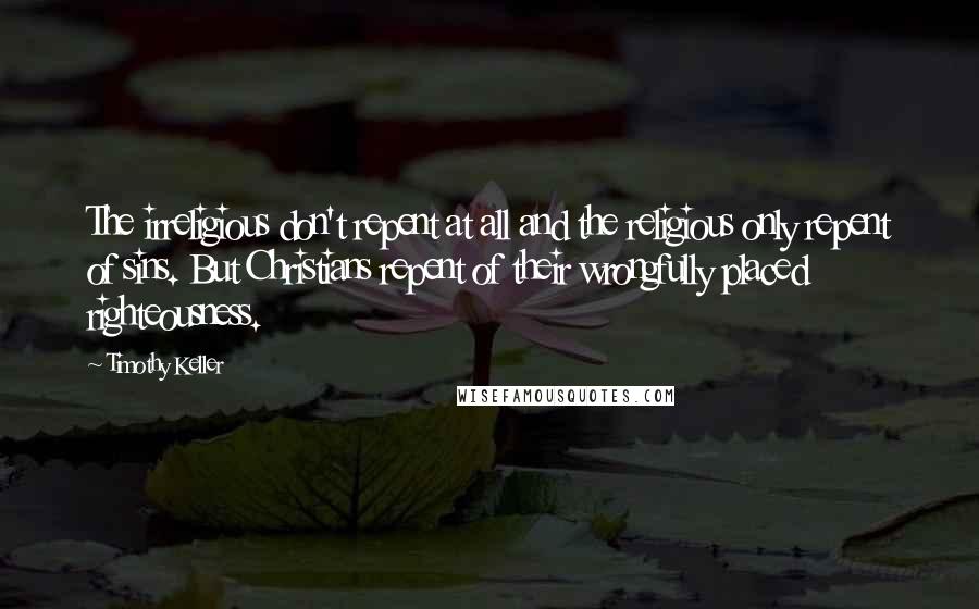 Timothy Keller Quotes: The irreligious don't repent at all and the religious only repent of sins. But Christians repent of their wrongfully placed righteousness.