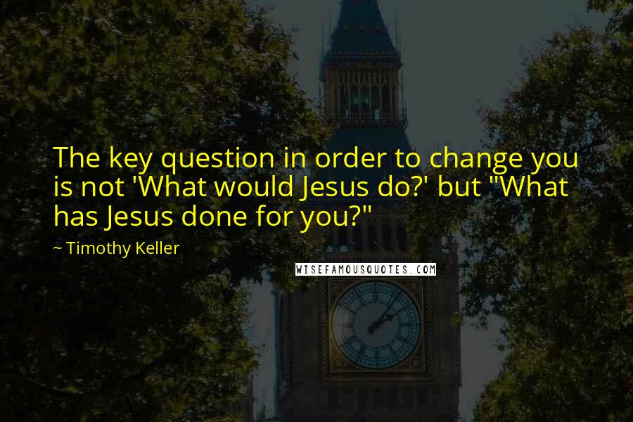 Timothy Keller Quotes: The key question in order to change you is not 'What would Jesus do?' but "What has Jesus done for you?"