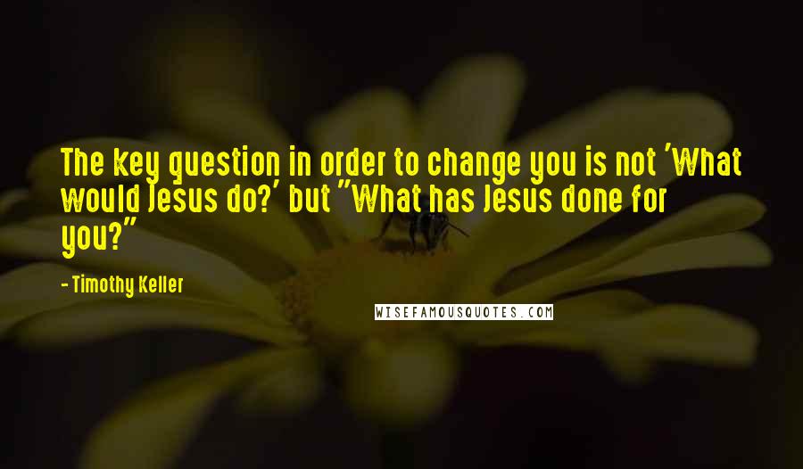 Timothy Keller Quotes: The key question in order to change you is not 'What would Jesus do?' but "What has Jesus done for you?"
