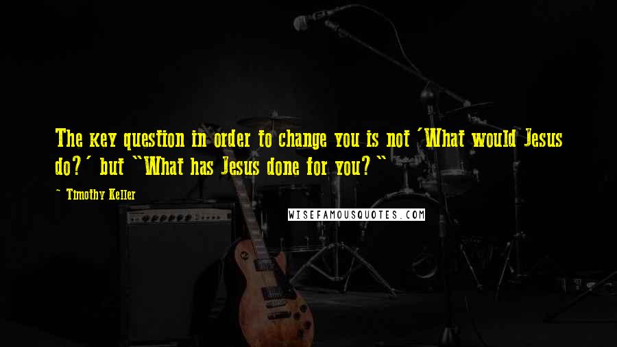 Timothy Keller Quotes: The key question in order to change you is not 'What would Jesus do?' but "What has Jesus done for you?"