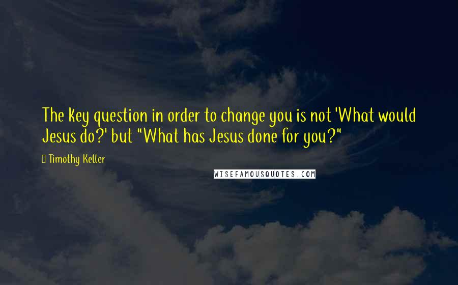 Timothy Keller Quotes: The key question in order to change you is not 'What would Jesus do?' but "What has Jesus done for you?"